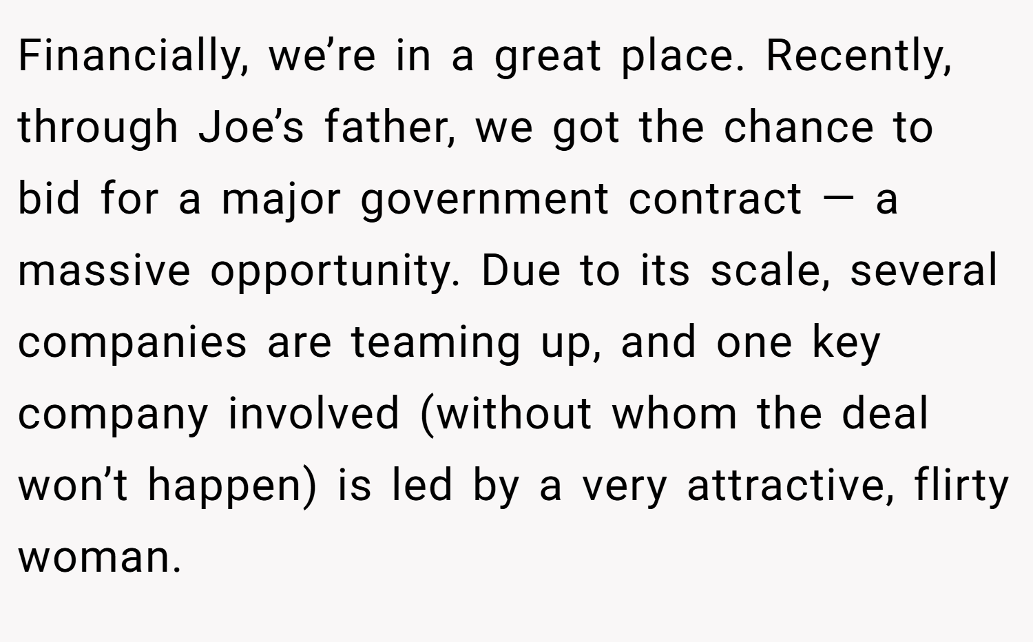 Financially, we’re in a great place. Recently, through Joe’s father, we got the chance to bid for a major government contract — a massive opportunity. Due to its scale, several companies are teaming up, and one key company involved (without whom the deal won’t happen) is led by a very attractive, flirty woman.