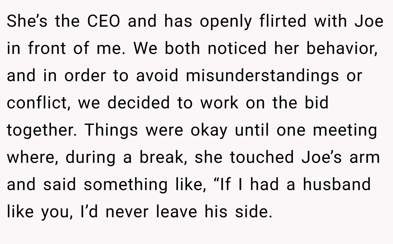 She’s the CEO and has openly flirted with Joe in front of me. We both noticed her behavior, and in order to avoid misunderstandings or conflict, we decided to work on the bid together. Things were okay until one meeting where, during a break, she touched Joe’s arm and said something like, “If I had a husband like you, I’d never leave his side.