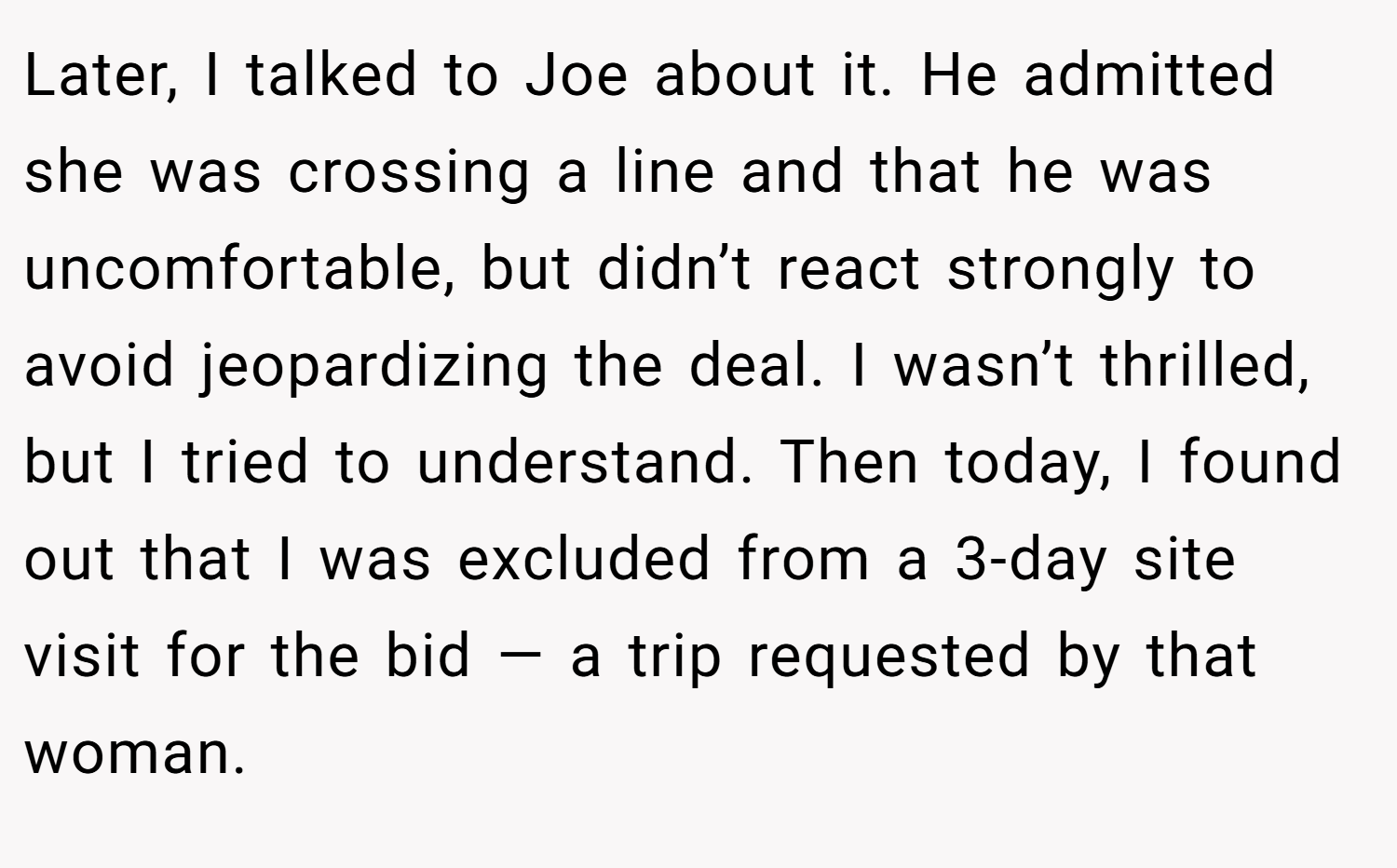 Later, I talked to Joe about it. He admitted she was crossing a line and that he was uncomfortable, but didn’t react strongly to avoid jeopardizing the deal. I wasn’t thrilled, but I tried to understand. Then today, I found out that I was excluded from a 3-day site visit for the bid — a trip requested by that woman.