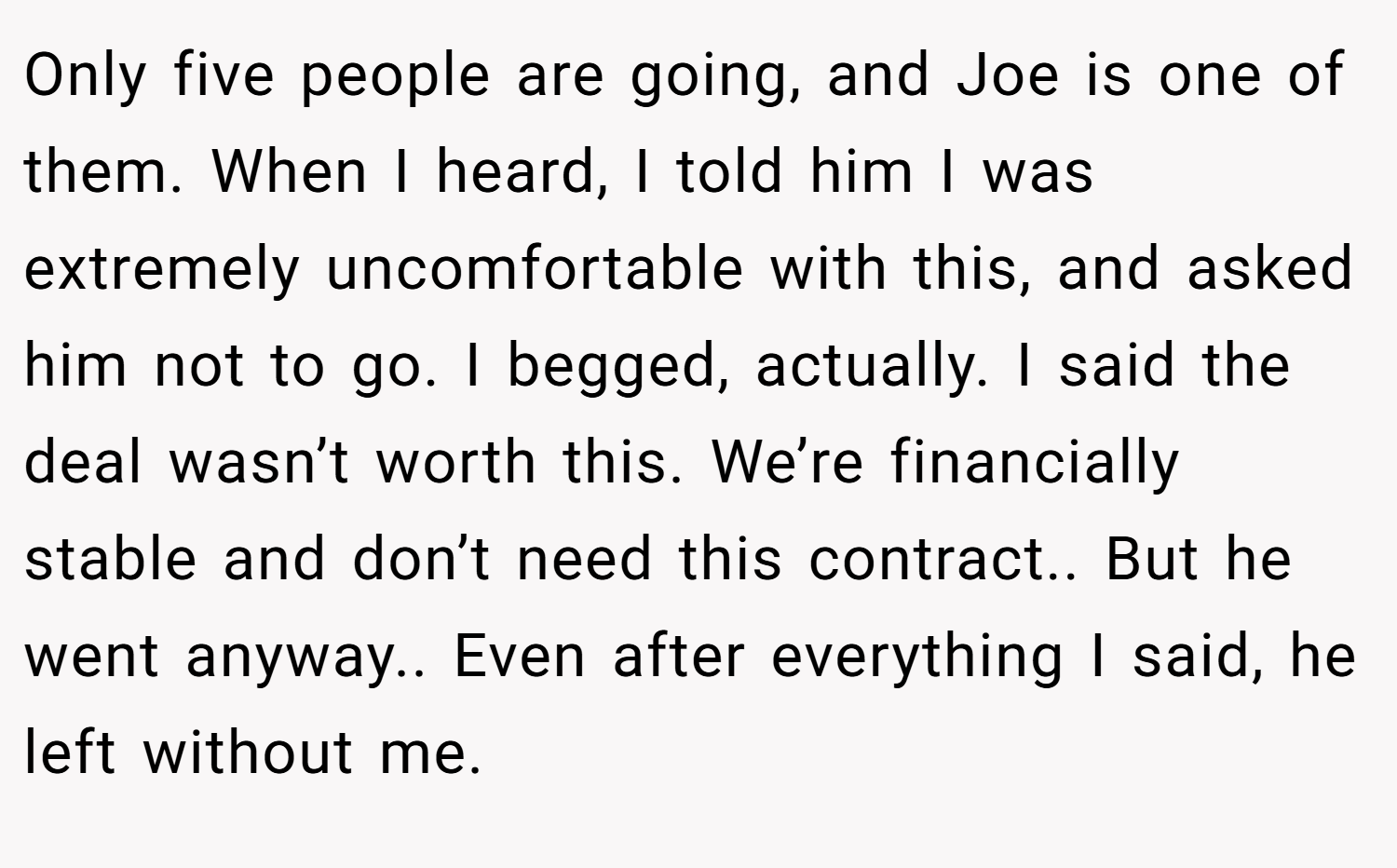 Only five people are going, and Joe is one of them. When I heard, I told him I was extremely uncomfortable with this, and asked him not to go. I begged, actually. I said the deal wasn’t worth this. We’re financially stable and don’t need this contract.. But he went anyway.. Even after everything I said, he left without me.