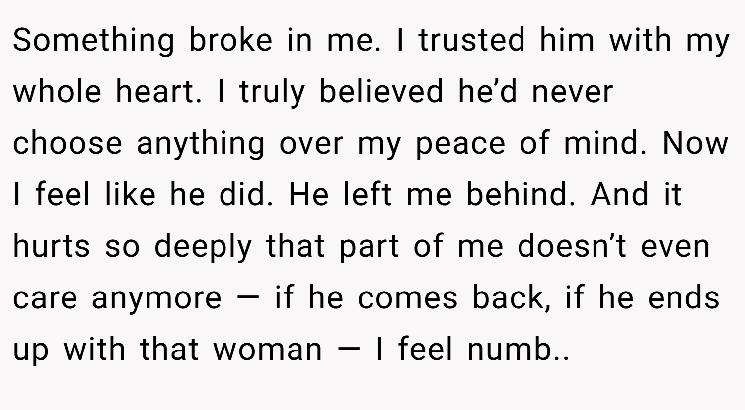 Something broke in me. I trusted him with my whole heart. I truly believed he’d never choose anything over my peace of mind. Now I feel like he did. He left me behind. And it hurts so deeply that part of me doesn’t even care anymore — if he comes back, if he ends up with that woman — I feel numb..