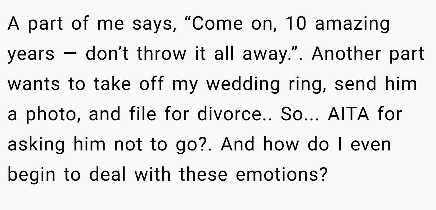 A part of me says, “Come on, 10 amazing years — don’t throw it all away.”. Another part wants to take off my wedding ring, send him a photo, and file for divorce.. So... AITA for asking him not to go?. And how do I even begin to deal with these emotions?