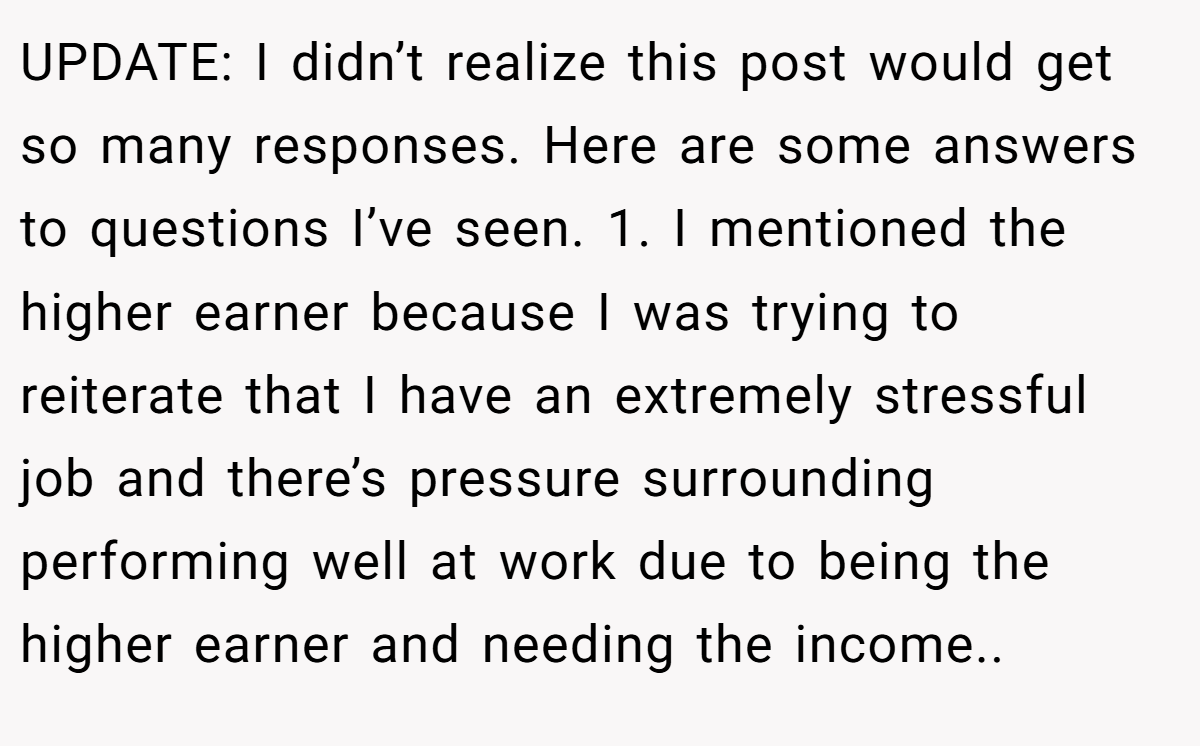 UPDATE: I didn’t realize this post would get so many responses. Here are some answers to questions I’ve seen. 1. I mentioned the higher earner because I was trying to reiterate that I have an extremely stressful job and there’s pressure surrounding performing well at work due to being the higher earner and needing the income..