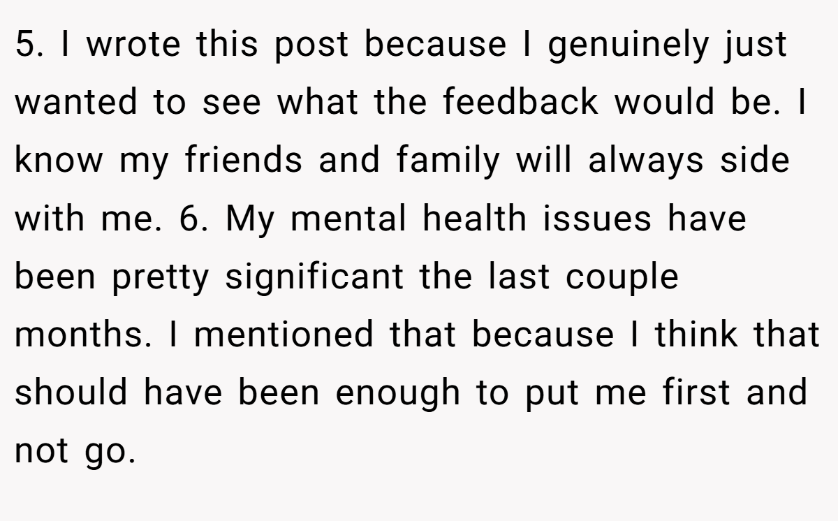 5. I wrote this post because I genuinely just wanted to see what the feedback would be. I know my friends and family will always side with me. 6. My mental health issues have been pretty significant the last couple months. I mentioned that because I think that should have been enough to put me first and not go.