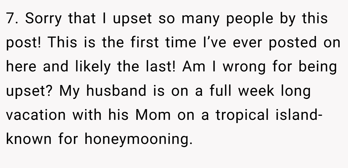 7. Sorry that I upset so many people by this post! This is the first time I’ve ever posted on here and likely the last! Am I wrong for being upset? My husband is on a full week long vacation with his Mom on a tropical island- known for honeymooning.