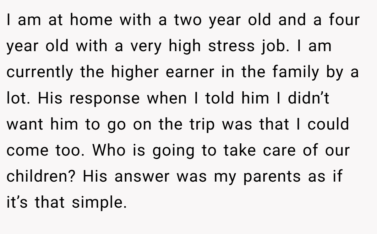 I am at home with a two year old and a four year old with a very high stress job. I am currently the higher earner in the family by a lot. His response when I told him I didn’t want him to go on the trip was that I could come too. Who is going to take care of our children? His answer was my parents as if it’s that simple.