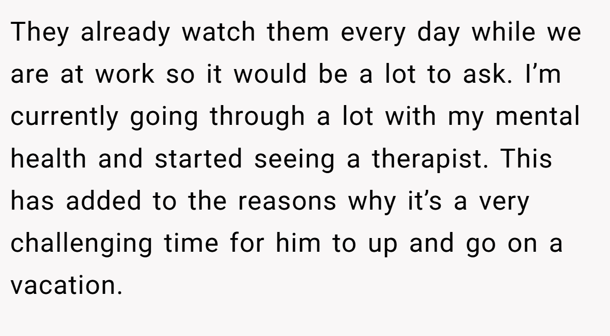 They already watch them every day while we are at work so it would be a lot to ask. I’m currently going through a lot with my mental health and started seeing a therapist. This has added to the reasons why it’s a very challenging time for him to up and go on a vacation.