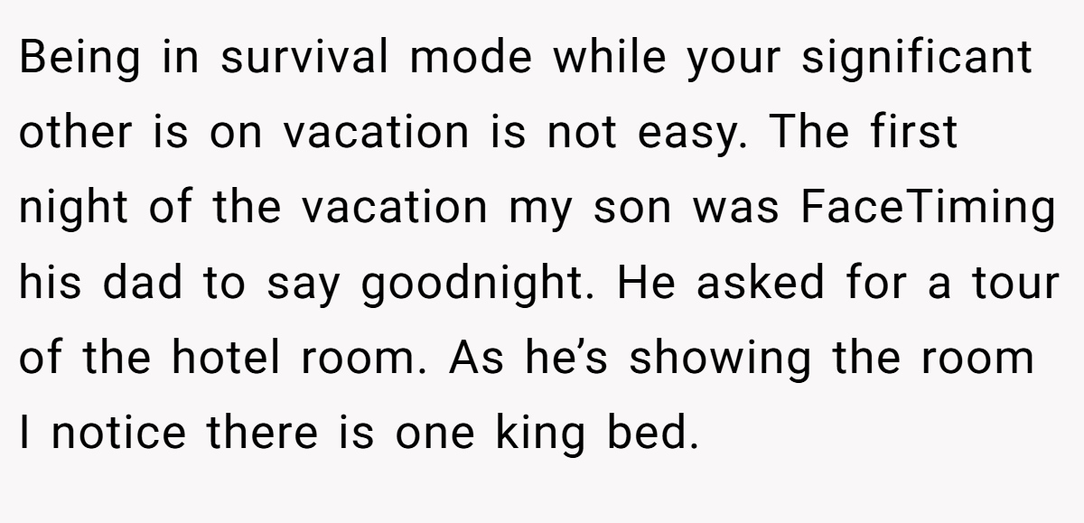 Being in survival mode while your significant other is on vacation is not easy. The first night of the vacation my son was FaceTiming his dad to say goodnight. He asked for a tour of the hotel room. As he’s showing the room I notice there is one king bed.