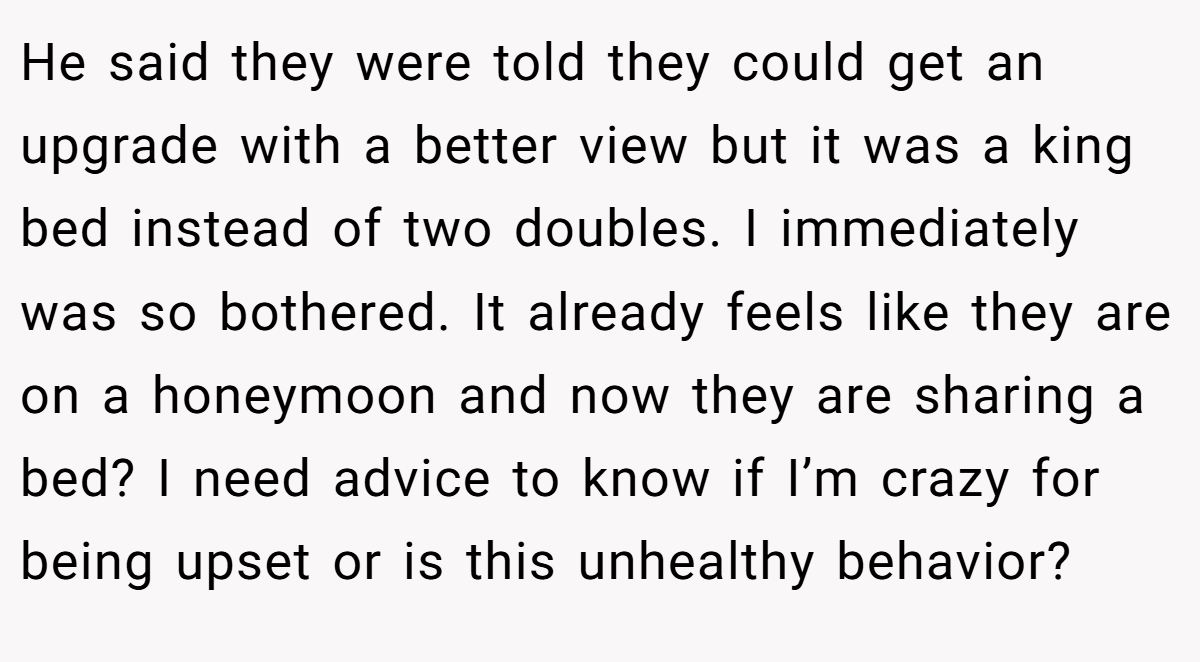 He said they were told they could get an upgrade with a better view but it was a king bed instead of two doubles. I immediately was so bothered. It already feels like they are on a honeymoon and now they are sharing a bed? I need advice to know if I’m crazy for being upset or is this unhealthy behavior?