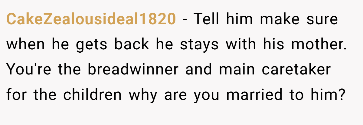 CakeZealousideal1820 − Tell him make sure when he gets back he stays with his mother. You're the breadwinner and main caretaker for the children why are you married to him?