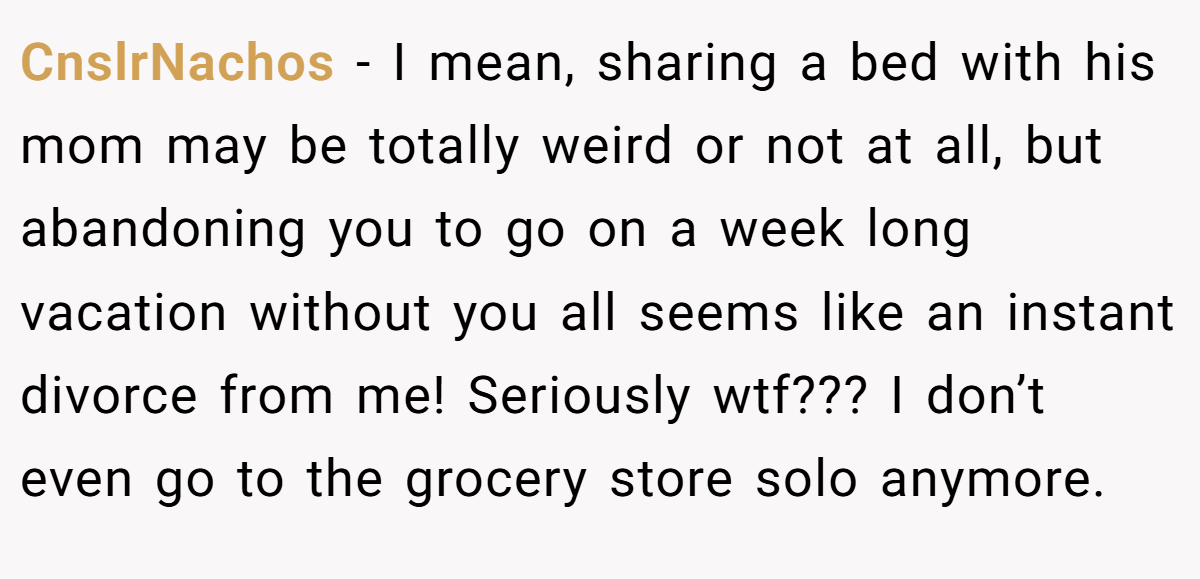 CnslrNachos − I mean, sharing a bed with his mom may be totally weird or not at all, but abandoning you to go on a week long vacation without you all seems like an instant divorce from me! Seriously wtf??? I don’t even go to the grocery store solo anymore.