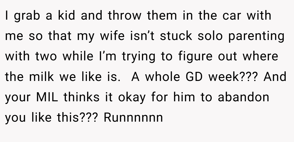I grab a kid and throw them in the car with me so that my wife isn’t stuck solo parenting with two while I’m trying to figure out where the milk we like is.  A whole GD week??? And your MIL thinks it okay for him to abandon you like this??? Runnnnnn
