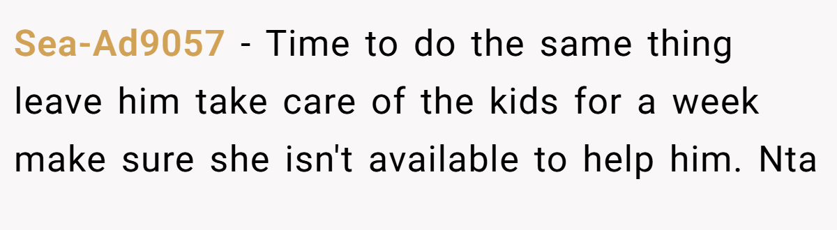 Sea-Ad9057 − Time to do the same thing leave him take care of the kids for a week make sure she isn't available to help him. Nta