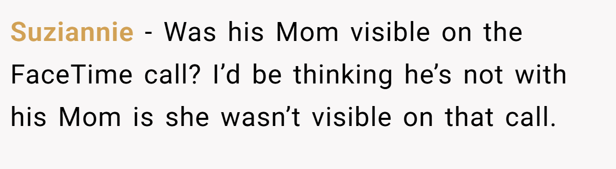 Suziannie − Was his Mom visible on the FaceTime call? I’d be thinking he’s not with his Mom is she wasn’t visible on that call.