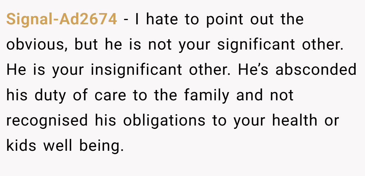 Signal-Ad2674 − I hate to point out the obvious, but he is not your significant other. He is your insignificant other. He’s absconded his duty of care to the family and not recognised his obligations to your health or kids well being.