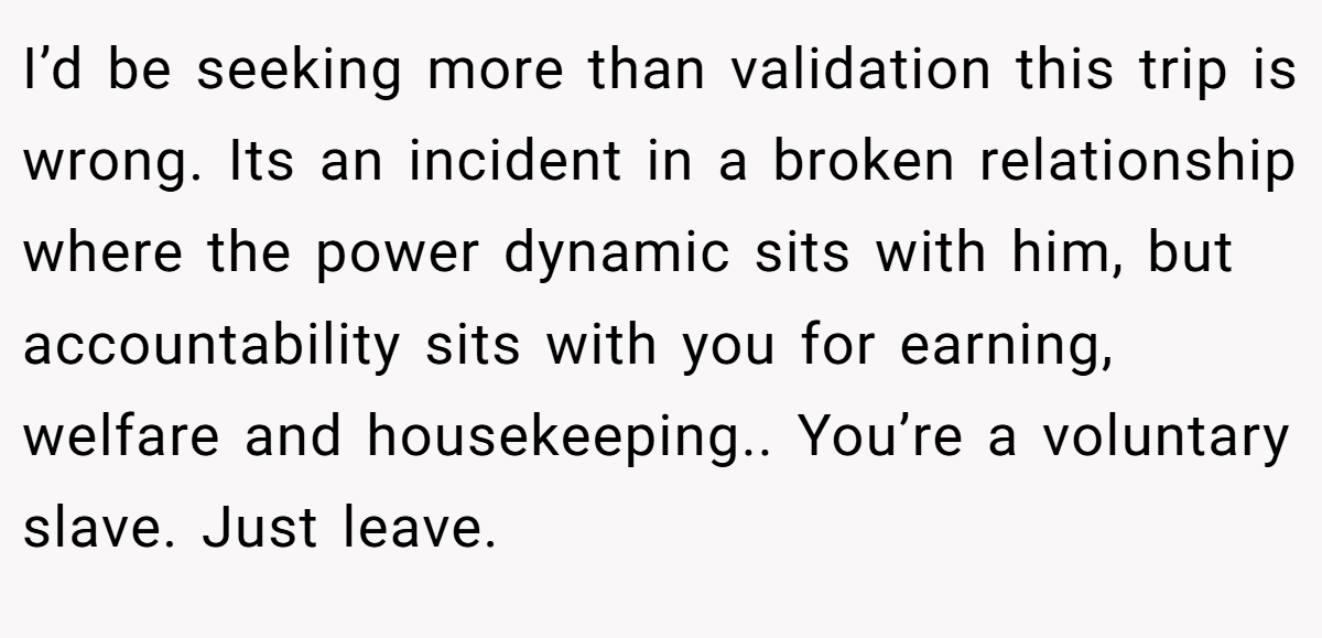 I’d be seeking more than validation this trip is wrong. Its an incident in a broken relationship where the power dynamic sits with him, but accountability sits with you for earning, welfare and housekeeping.. You’re a voluntary slave. Just leave.