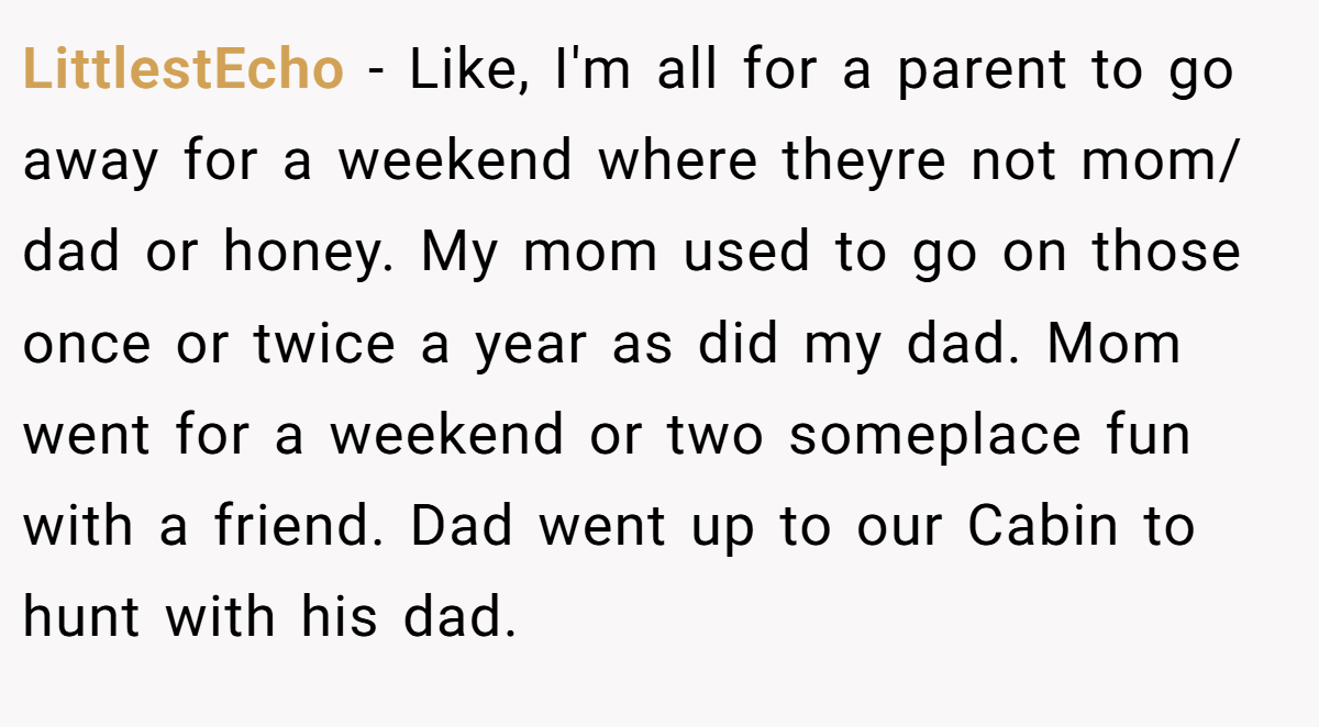 LittlestEcho − Like, I'm all for a parent to go away for a weekend where theyre not mom/ dad or honey. My mom used to go on those once or twice a year as did my dad. Mom went for a weekend or two someplace fun with a friend. Dad went up to our Cabin to hunt with his dad.