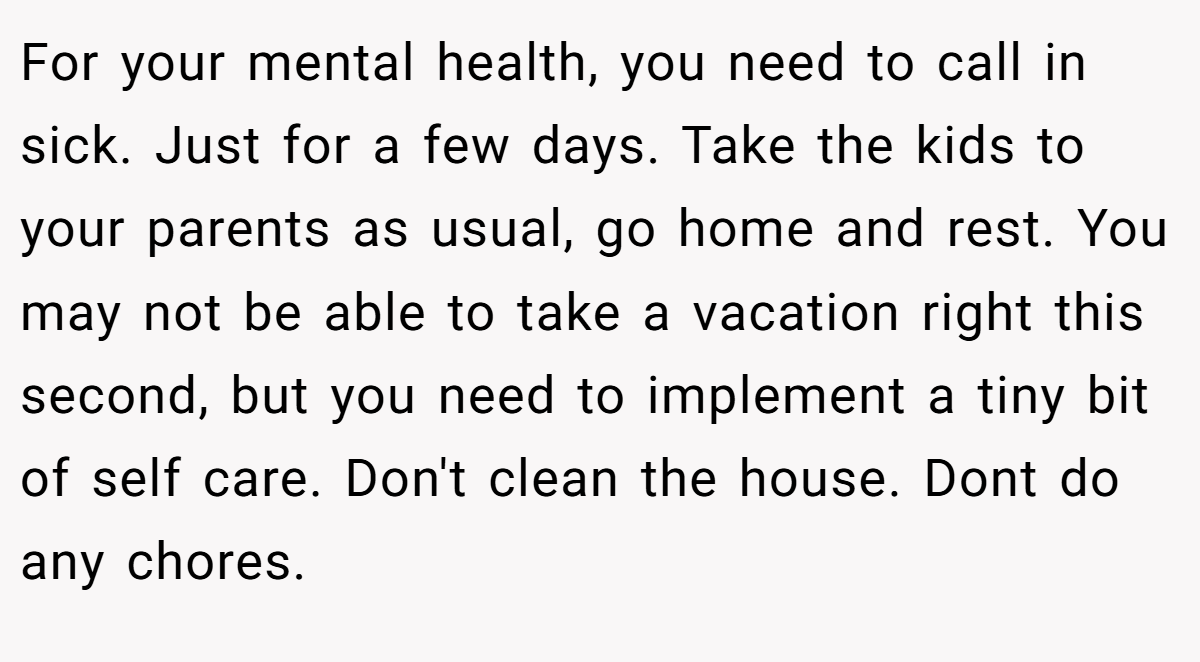 For your mental health, you need to call in sick. Just for a few days. Take the kids to your parents as usual, go home and rest. You may not be able to take a vacation right this second, but you need to implement a tiny bit of self care. Don't clean the house. Dont do any chores.