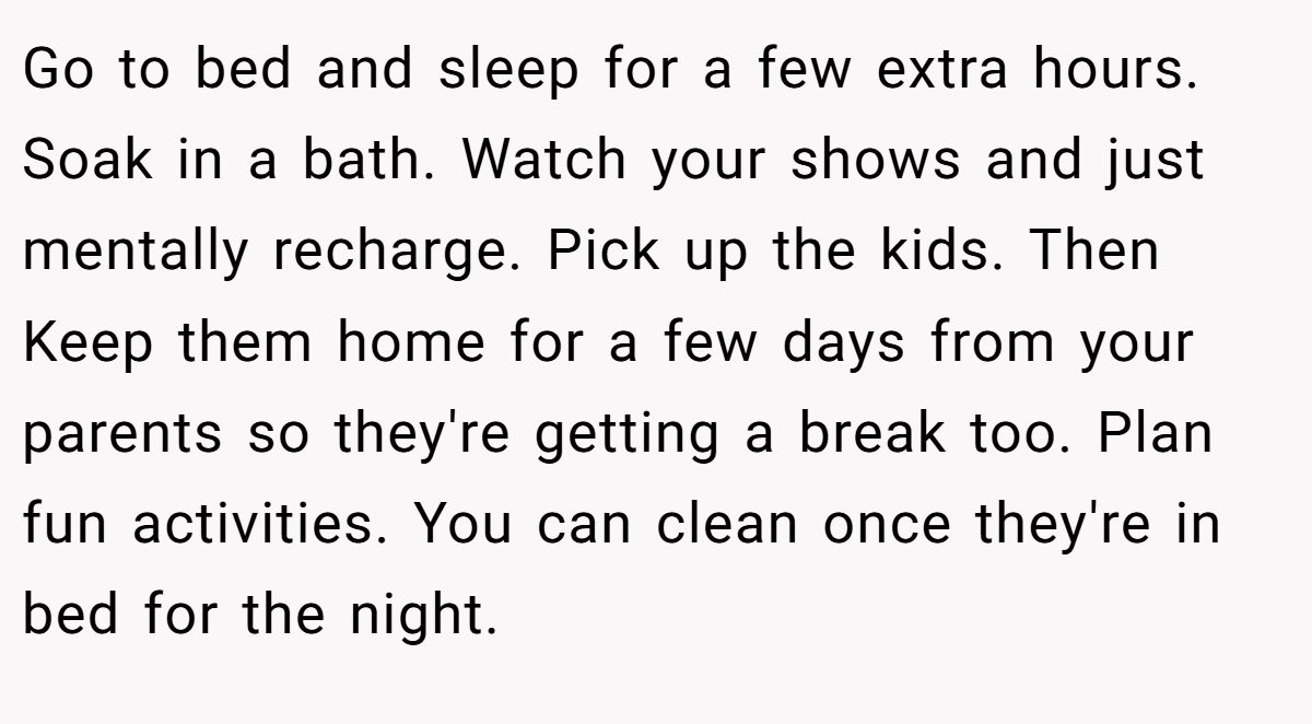 Go to bed and sleep for a few extra hours. Soak in a bath. Watch your shows and just mentally recharge. Pick up the kids. Then Keep them home for a few days from your parents so they're getting a break too. Plan fun activities. You can clean once they're in bed for the night.