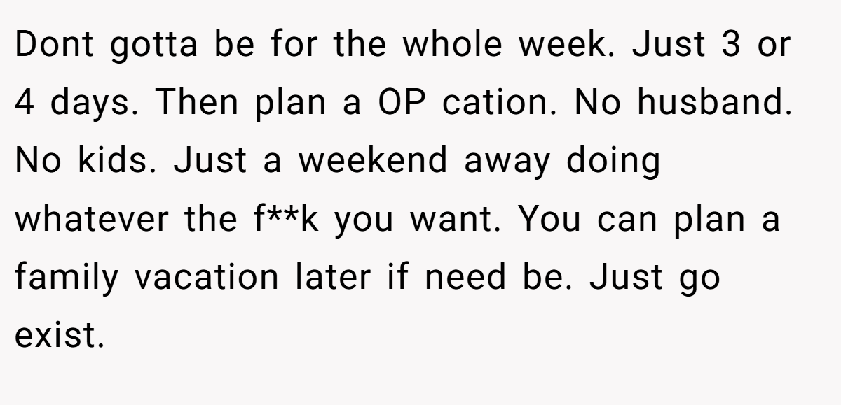 Dont gotta be for the whole week. Just 3 or 4 days. Then plan a OP cation. No husband. No kids. Just a weekend away doing whatever the f**k you want. You can plan a family vacation later if need be. Just go exist.