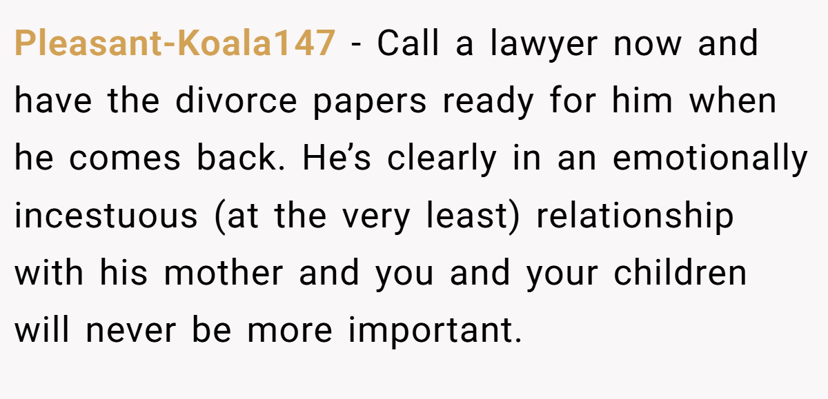 Pleasant-Koala147 − Call a lawyer now and have the divorce papers ready for him when he comes back. He’s clearly in an emotionally incestuous (at the very least) relationship with his mother and you and your children will never be more important.