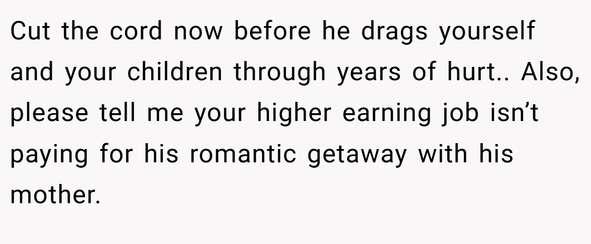 Cut the cord now before he drags yourself and your children through years of hurt.. Also, please tell me your higher earning job isn’t paying for his romantic getaway with his mother.