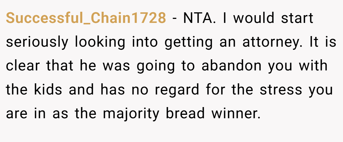 Successful_Chain1728 − NTA. I would start seriously looking into getting an attorney. It is clear that he was going to abandon you with the kids and has no regard for the stress you are in as the majority bread winner.