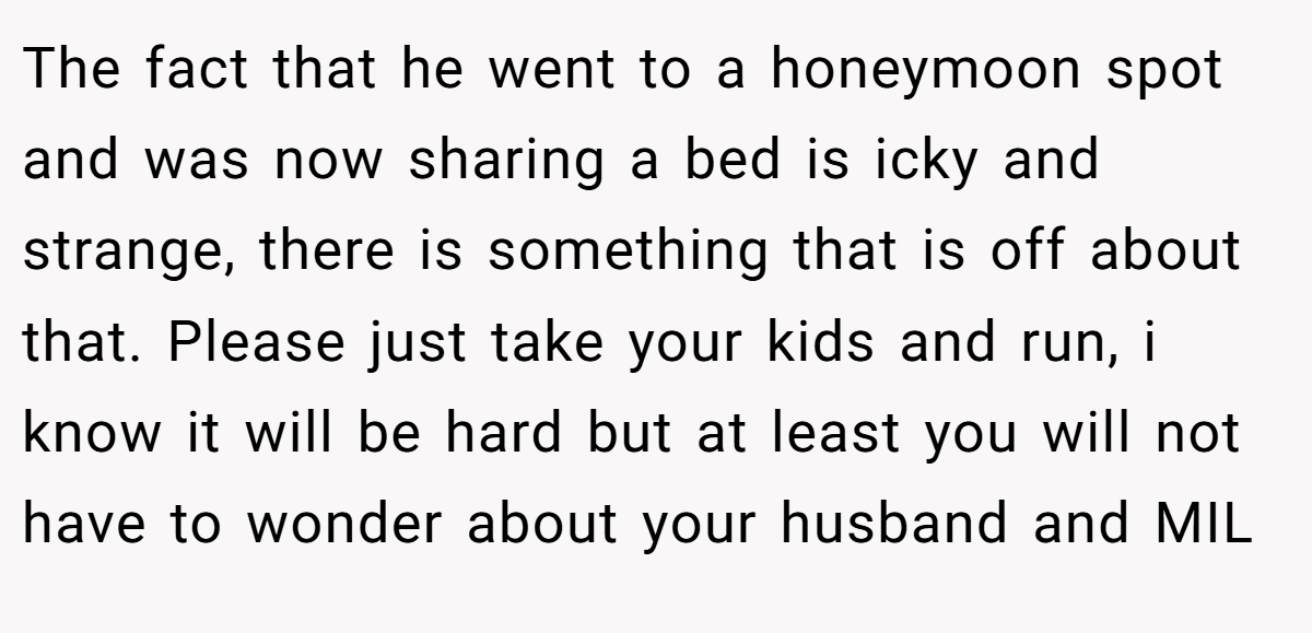 The fact that he went to a honeymoon spot and was now sharing a bed is icky and strange, there is something that is off about that. Please just take your kids and run, i know it will be hard but at least you will not have to wonder about your husband and MIL