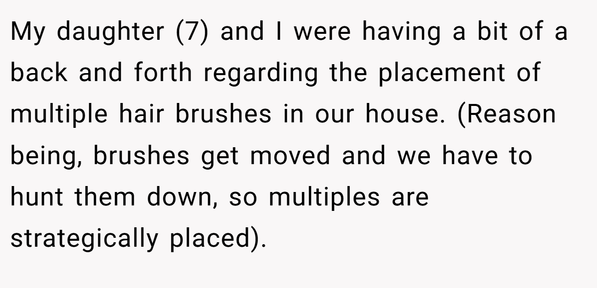 My daughter (7) and I were having a bit of a back and forth regarding the placement of multiple hair brushes in our house. (Reason being, brushes get moved and we have to hunt them down, so multiples are strategically placed).