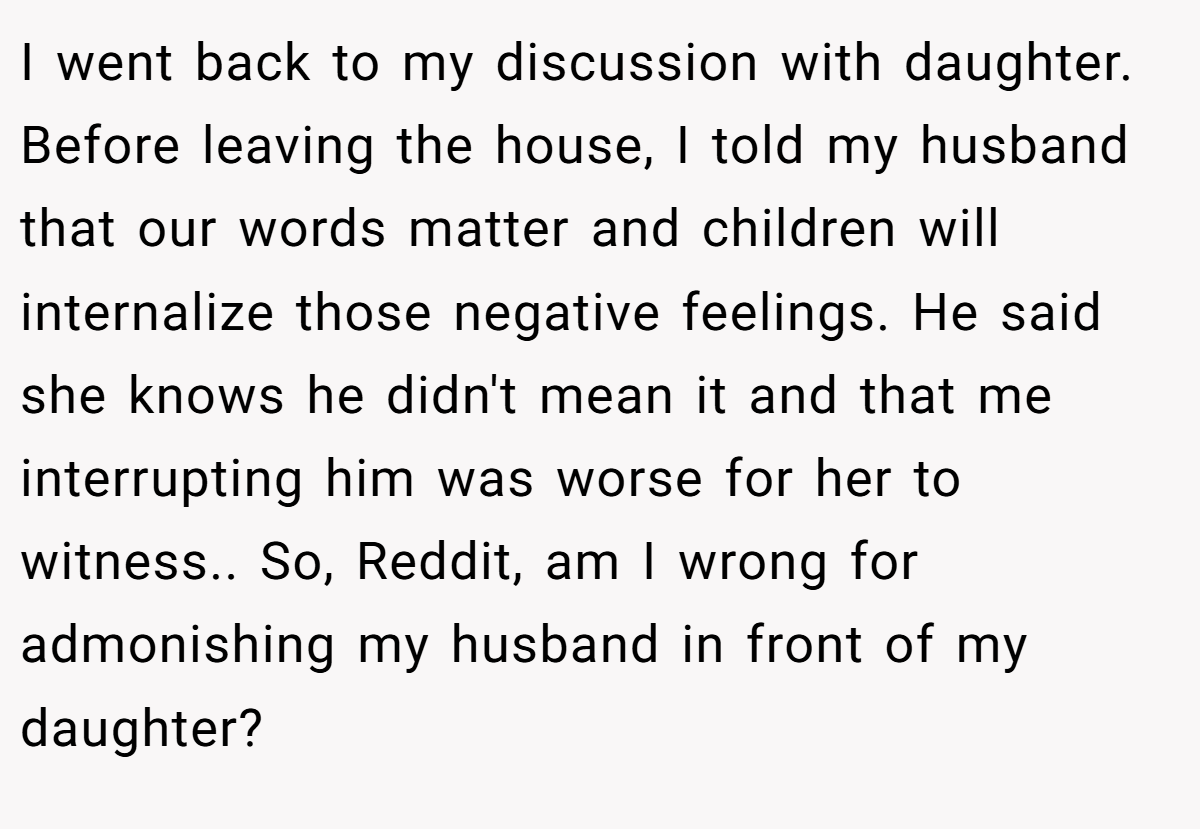 I went back to my discussion with daughter. Before leaving the house, I told my husband that our words matter and children will internalize those negative feelings. He said she knows he didn't mean it and that me interrupting him was worse for her to witness.. So, Reddit, am I wrong for admonishing my husband in front of my daughter?