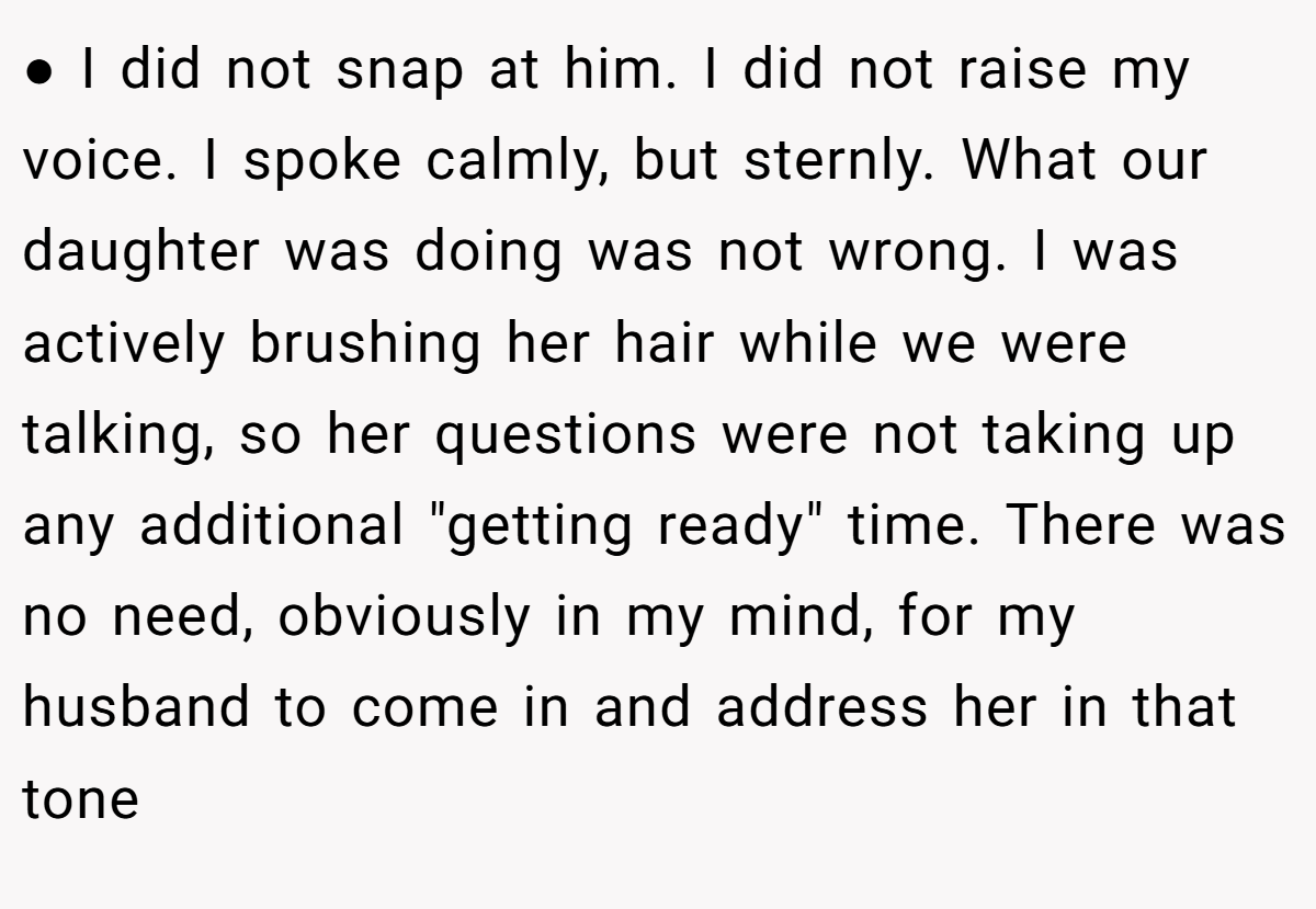 ● I did not snap at him. I did not raise my voice. I spoke calmly, but sternly. What our daughter was doing was not wrong. I was actively brushing her hair while we were talking, so her questions were not taking up any additional 