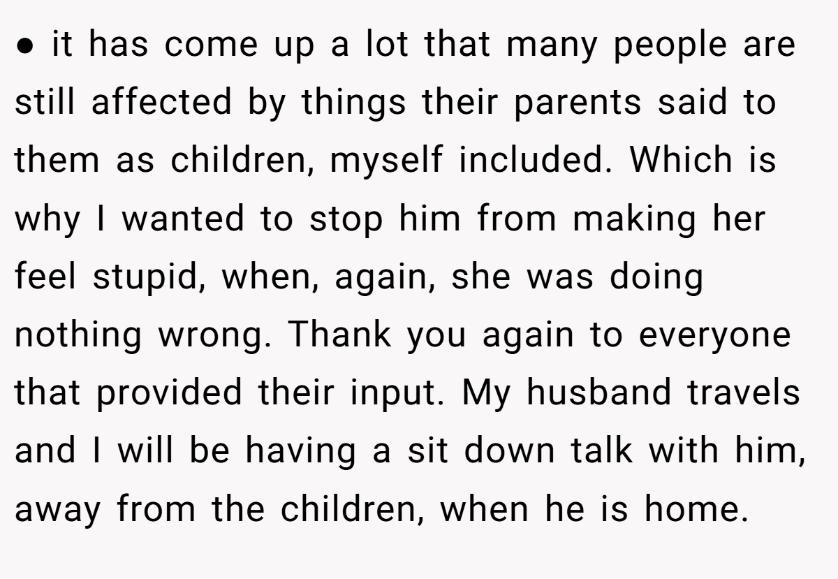 ● it has come up a lot that many people are still affected by things their parents said to them as children, myself included. Which is why I wanted to stop him from making her feel stupid, when, again, she was doing nothing wrong. Thank you again to everyone that provided their input. My husband travels and I will be having a sit down talk with him, away from the children, when he is home.