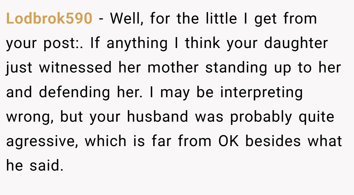 Lodbrok590 − Well, for the little I get from your post:. If anything I think your daughter just witnessed her mother standing up to her and defending her. I may be interpreting wrong, but your husband was probably quite agressive, which is far from OK besides what he said.