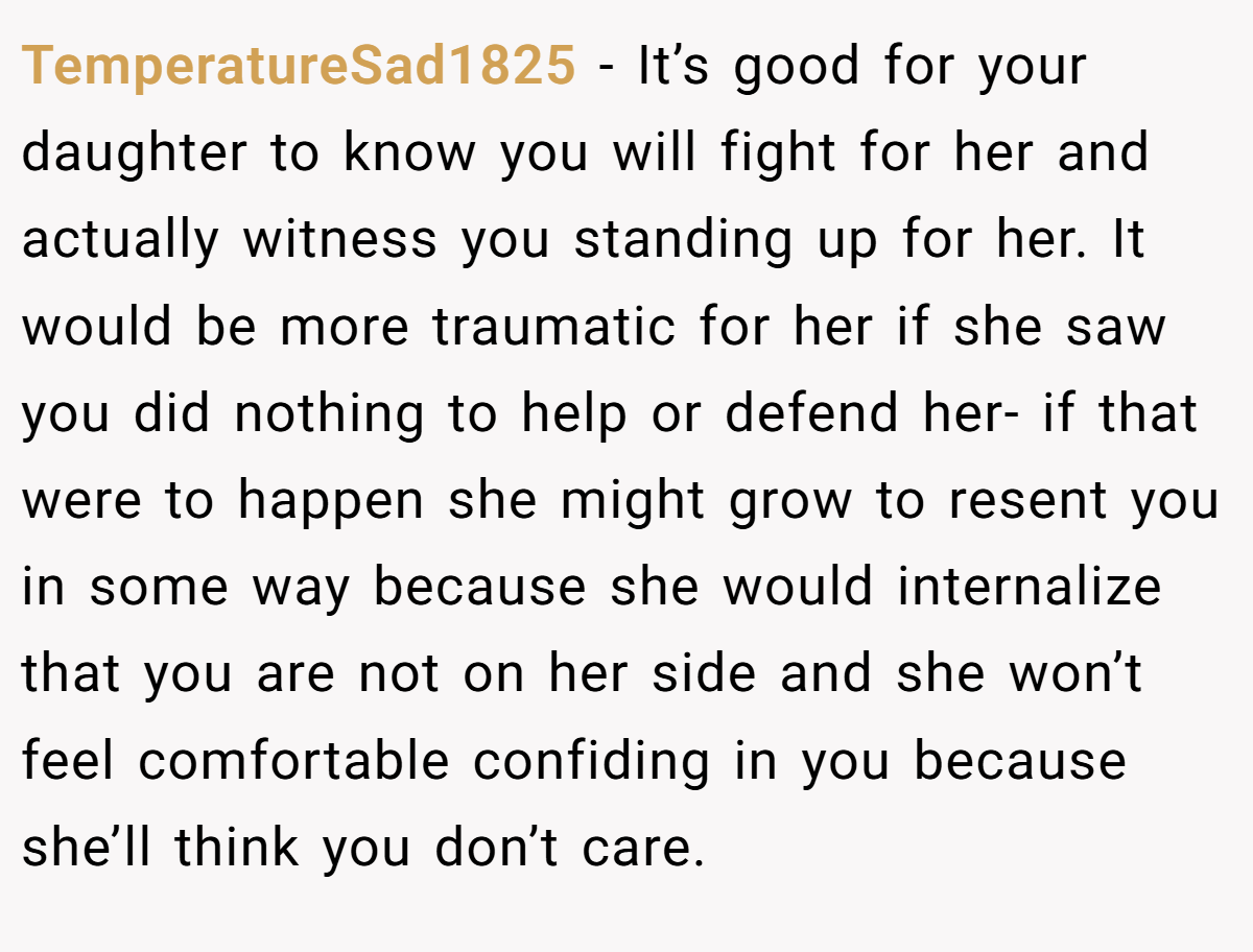 TemperatureSad1825 − It’s good for your daughter to know you will fight for her and actually witness you standing up for her. It would be more traumatic for her if she saw you did nothing to help or defend her- if that were to happen she might grow to resent you in some way because she would internalize that you are not on her side and she won’t feel comfortable confiding in you because she’ll think you don’t care.
