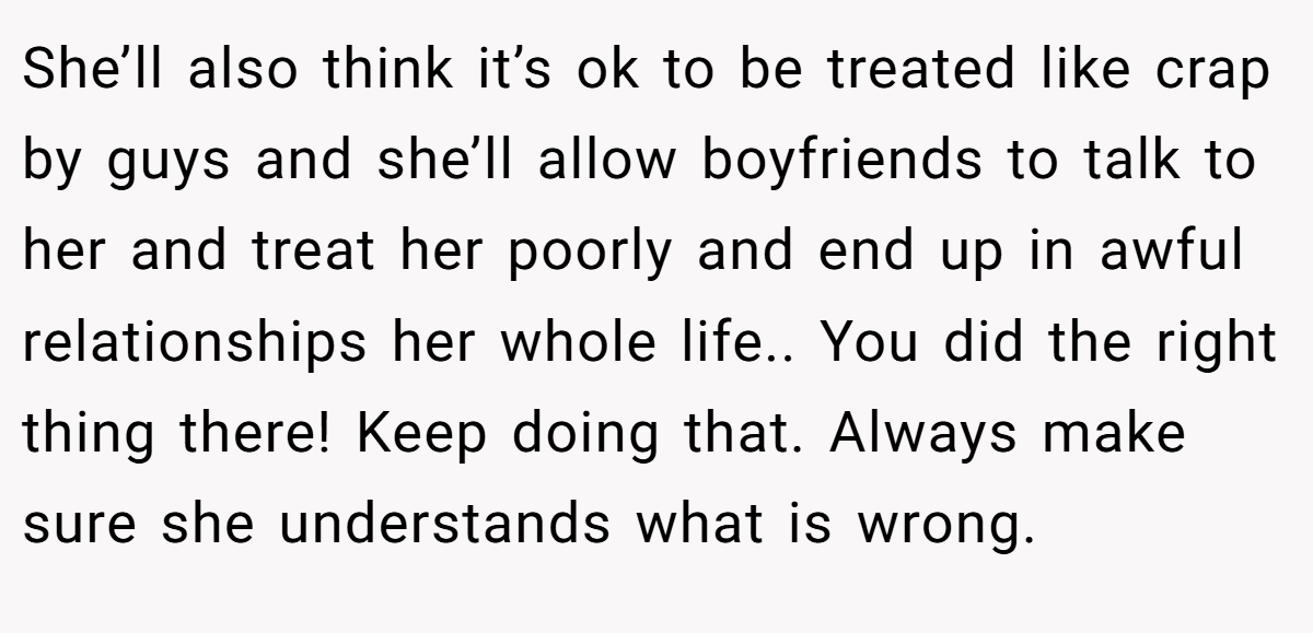 She’ll also think it’s ok to be treated like crap by guys and she’ll allow boyfriends to talk to her and treat her poorly and end up in awful relationships her whole life.. You did the right thing there! Keep doing that. Always make sure she understands what is wrong.