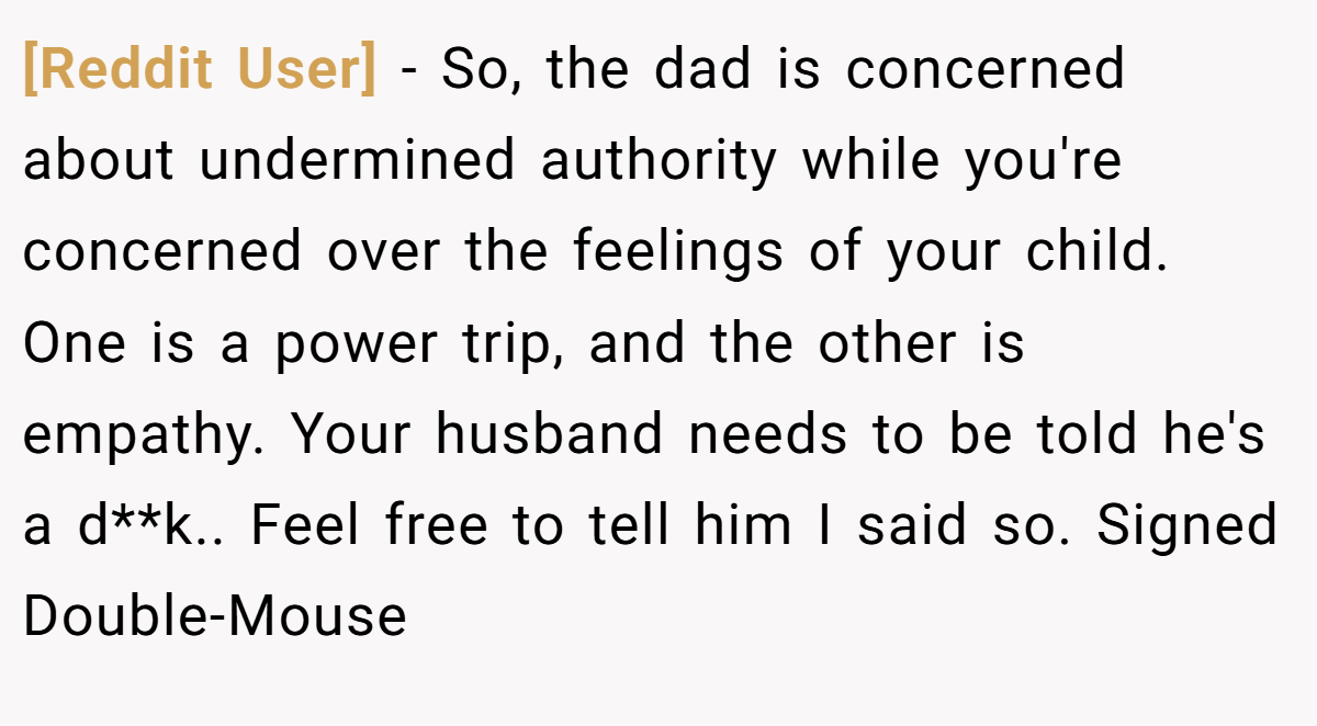 [Reddit User] − So, the dad is concerned about undermined authority while you're concerned over the feelings of your child. One is a power trip, and the other is empathy. Your husband needs to be told he's a d**k.. Feel free to tell him I said so. Signed Double-Mouse
