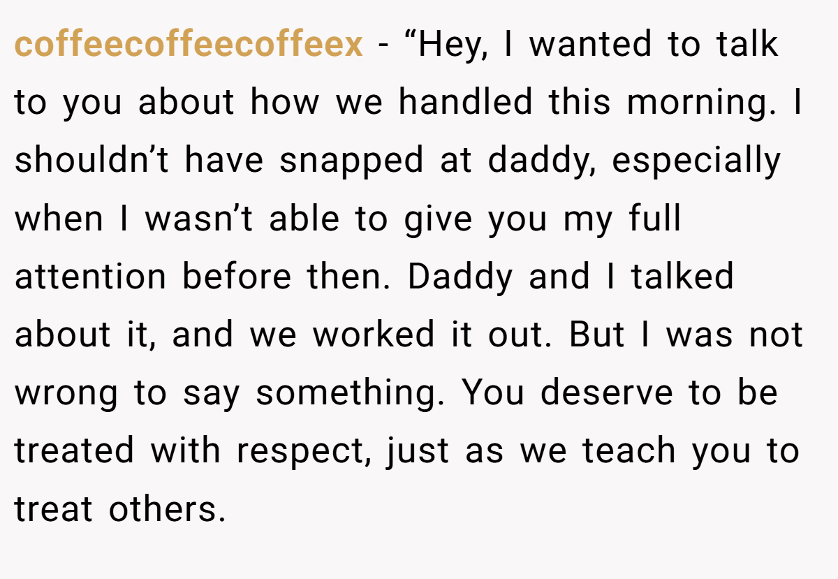 coffeecoffeecoffeex − “Hey, I wanted to talk to you about how we handled this morning. I shouldn’t have snapped at daddy, especially when I wasn’t able to give you my full attention before then. Daddy and I talked about it, and we worked it out. But I was not wrong to say something. You deserve to be treated with respect, just as we teach you to treat others.