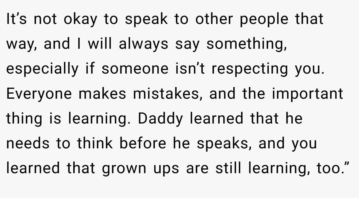 It’s not okay to speak to other people that way, and I will always say something, especially if someone isn’t respecting you. Everyone makes mistakes, and the important thing is learning. Daddy learned that he needs to think before he speaks, and you learned that grown ups are still learning, too.”