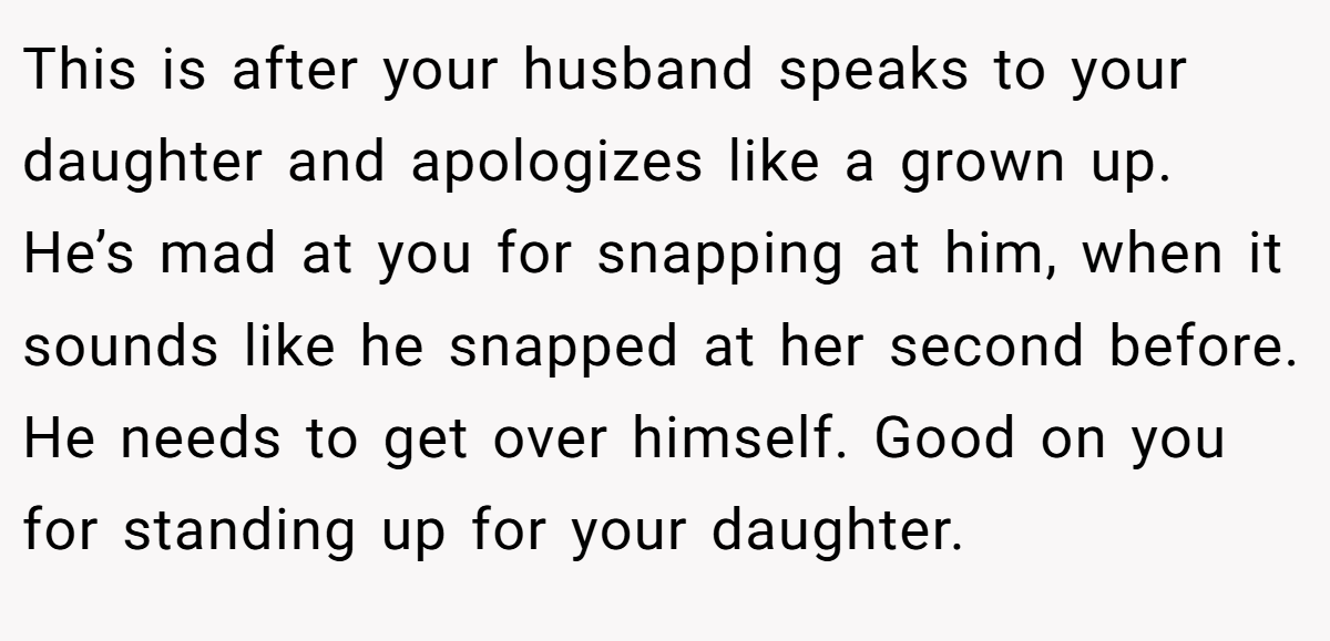 This is after your husband speaks to your daughter and apologizes like a grown up. He’s mad at you for snapping at him, when it sounds like he snapped at her second before. He needs to get over himself. Good on you for standing up for your daughter.