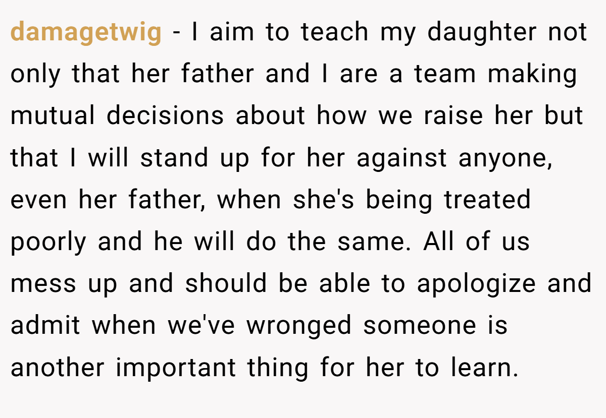 damagetwig − I aim to teach my daughter not only that her father and I are a team making mutual decisions about how we raise her but that I will stand up for her against anyone, even her father, when she's being treated poorly and he will do the same. All of us mess up and should be able to apologize and admit when we've wronged someone is another important thing for her to learn.