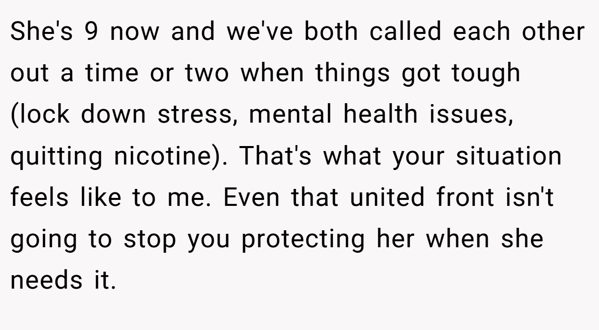She's 9 now and we've both called each other out a time or two when things got tough (lock down stress, mental health issues, quitting nicotine). That's what your situation feels like to me. Even that united front isn't going to stop you protecting her when she needs it.