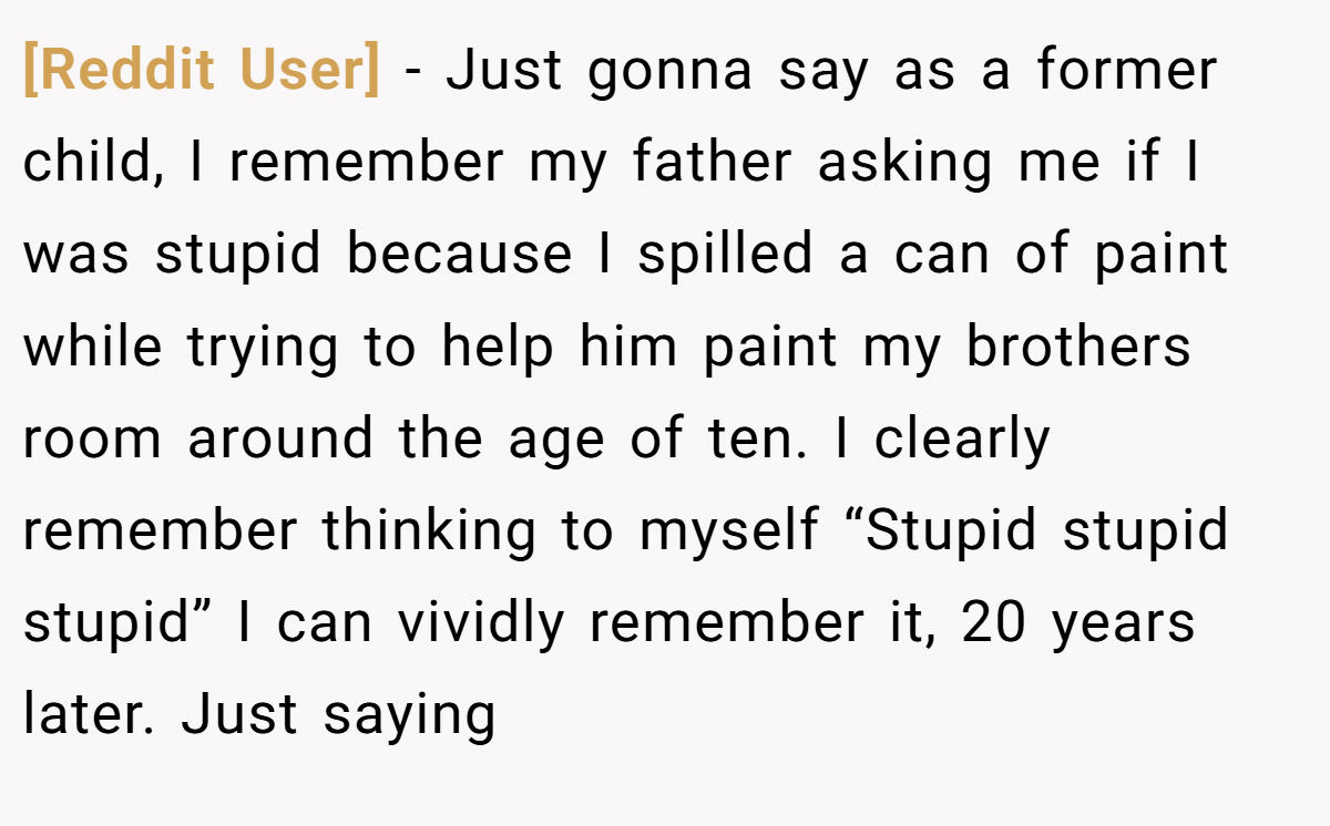 [Reddit User] − Just gonna say as a former child, I remember my father asking me if I was stupid because I spilled a can of paint while trying to help him paint my brothers room around the age of ten. I clearly remember thinking to myself “Stupid stupid stupid” I can vividly remember it, 20 years later. Just saying