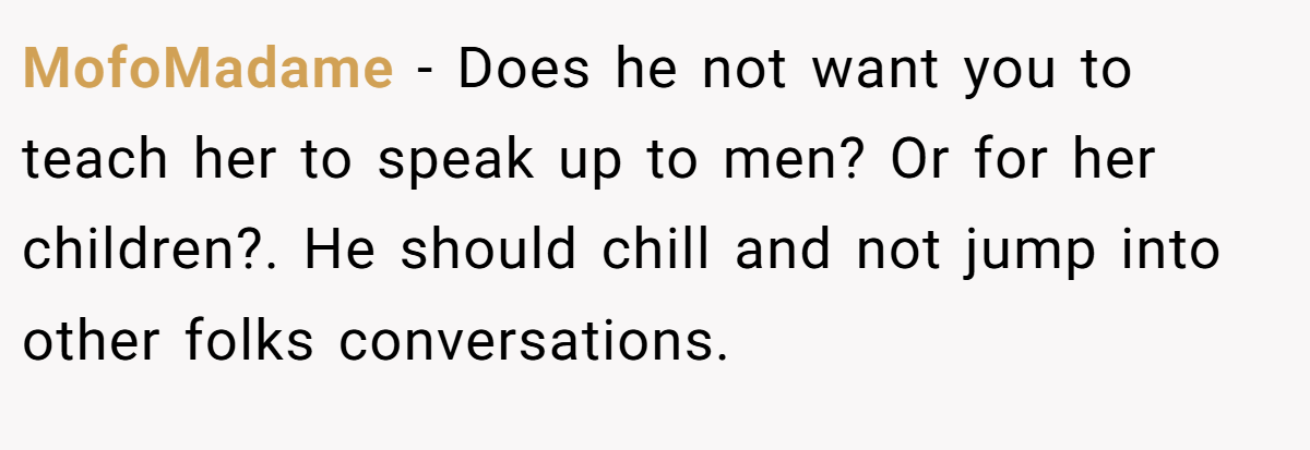 MofoMadame − Does he not want you to teach her to speak up to men? Or for her children?. He should chill and not jump into other folks conversations.