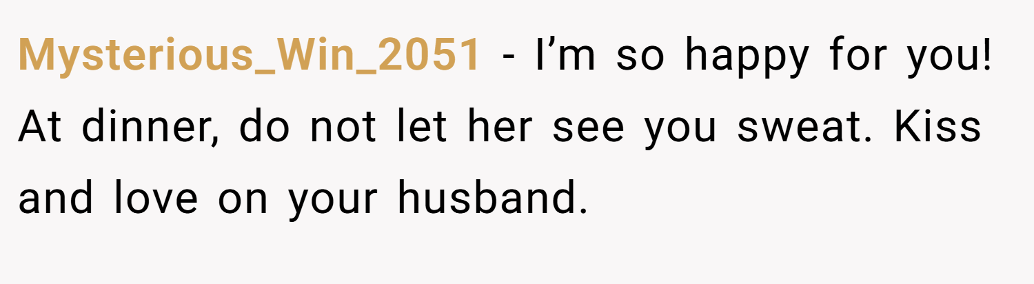 Mysterious_Win_2051 − I’m so happy for you! At dinner, do not let her see you sweat. Kiss and love on your husband.