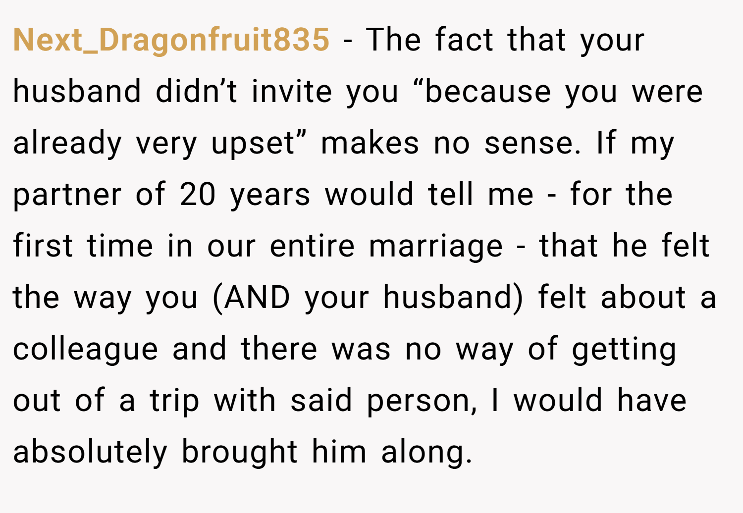 Next_Dragonfruit835 − The fact that your husband didn’t invite you “because you were already very upset” makes no sense. If my partner of 20 years would tell me - for the first time in our entire marriage - that he felt the way you (AND your husband) felt about a colleague and there was no way of getting out of a trip with said person, I would have absolutely brought him along.