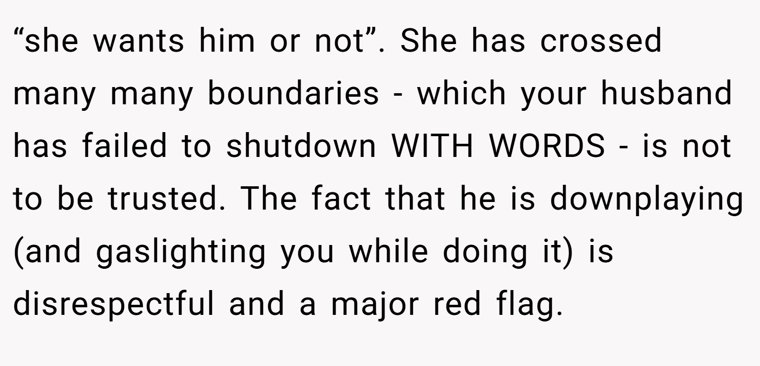 “she wants him or not”. She has crossed many many boundaries - which your husband has failed to shutdown WITH WORDS - is not to be trusted. The fact that he is downplaying (and gaslighting you while doing it) is disrespectful and a major red flag.