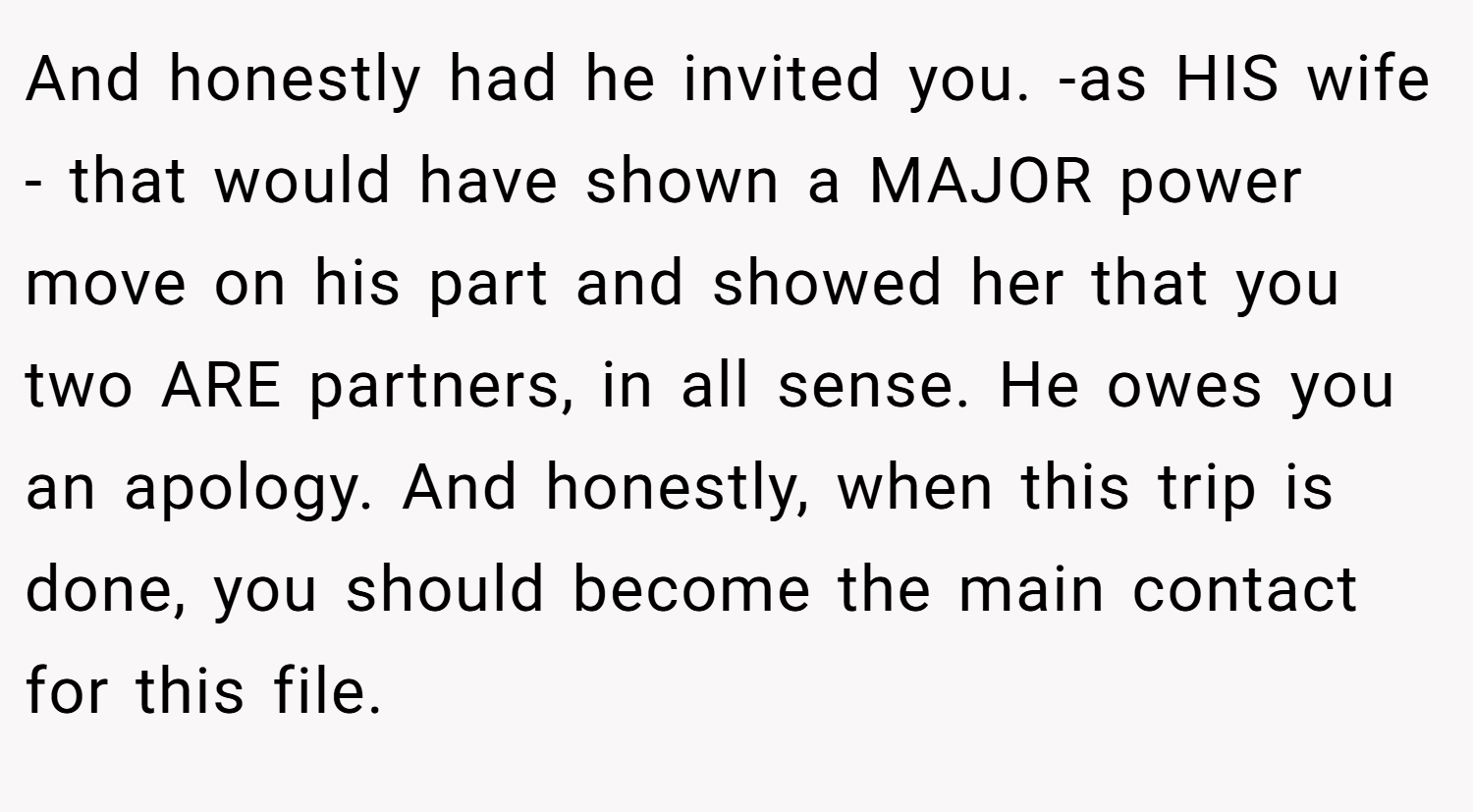 And honestly had he invited you. -as HIS wife - that would have shown a MAJOR power move on his part and showed her that you two ARE partners, in all sense. He owes you an apology. And honestly, when this trip is done, you should become the main contact for this file.