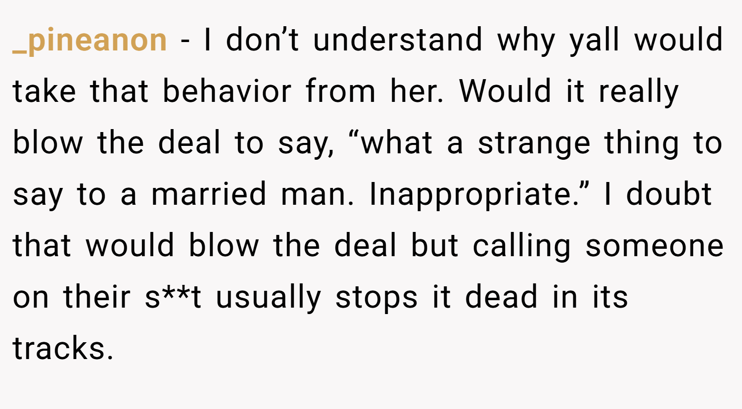 _pineanon − I don’t understand why yall would take that behavior from her. Would it really blow the deal to say, “what a strange thing to say to a married man. Inappropriate.” I doubt that would blow the deal but calling someone on their s**t usually stops it dead in its tracks.
