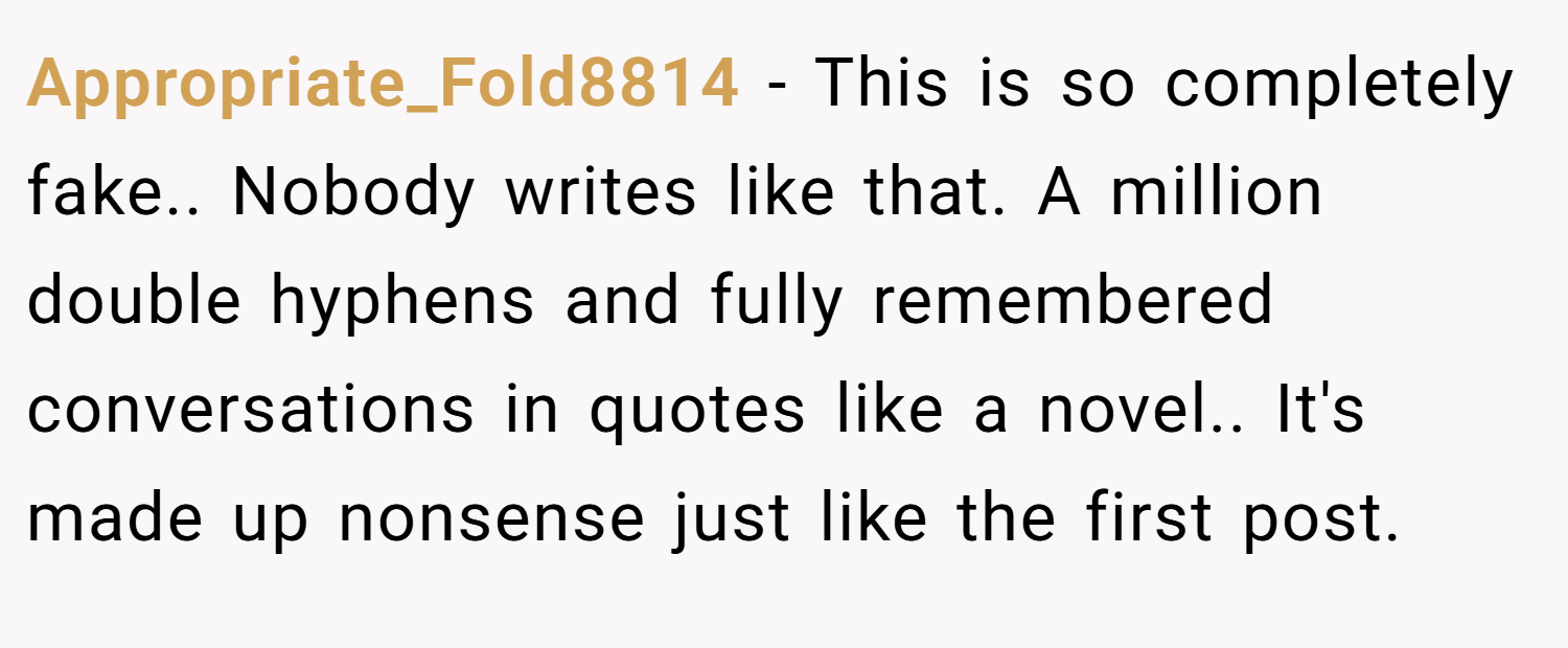 Appropriate_Fold8814 − This is so completely fake.. Nobody writes like that. A million double hyphens and fully remembered conversations in quotes like a novel.. It's made up nonsense just like the first post.