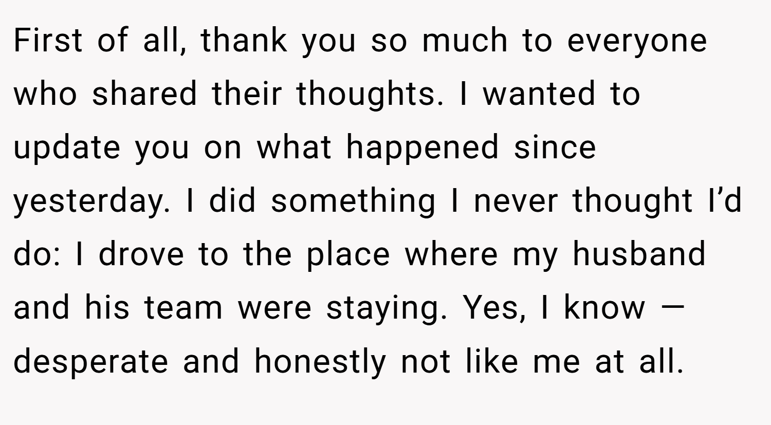 First of all, thank you so much to everyone who shared their thoughts. I wanted to update you on what happened since yesterday. I did something I never thought I’d do: I drove to the place where my husband and his team were staying. Yes, I know — desperate and honestly not like me at all.